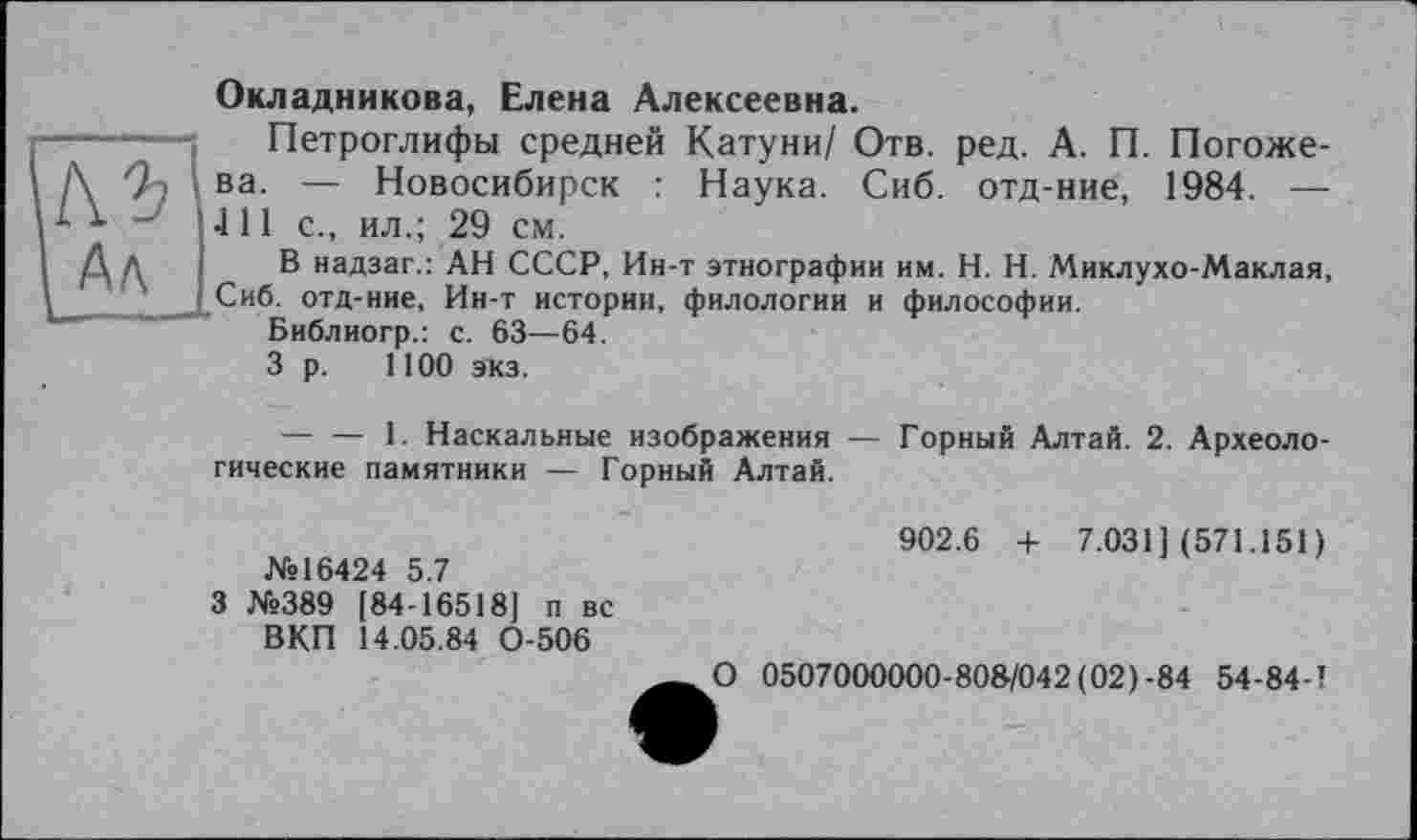 ﻿Окладникова, Елена Алексеевна.
Петроглифы средней Катуни/ Отв. ред. А. П. Погожева. — Новосибирск : Наука. Сиб. отд-ние, 1984. — 4 11 с., ил.; 29 см.
В надзаг.: АН СССР, Ин-т этнографии им. H. Н. Миклухо-Маклая, Сиб. отд-ние, Ин-т истории, филологии и философии.
Библиогр.: с. 63—64.
3 р. 1100 экз.
-------1. Наскальные изображения — Горный Алтай. 2. Археологические памятники — Горный Алтай.
№16424 5.7
3 №389 [84-16518] п вс ВКП 14.05.84 0-506
902.6 + 7.031] (571.151)
О 0507000000-808/042 (02)-84 54-84-1